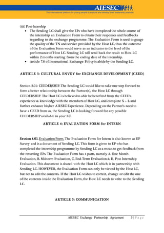 AIESEC Exchange Partnership Agreement 5 | P a g e
(iii) Post-Intership
 The Sending LC shall give the EPs who have completed the whole course of
the internship an Evaluation Form to obtain their responses and feedbacks
regarding to the exchange programme. The Evaluation Form is used to gauge
the quality of the TN and service provided by the Host LC, thus the outcome
of the Evaluation Form would serve as an indicator to the level of the
performance of Host LC. Sending LC will send back the result to Host LC
within 2 months starting from the ending date of the internship.
 Article 7.6 of International Exchange Policy is abide by the Sending LC.
ARTICLE 3: CULTURAL ENVOY for EXCHANGE DEVELOPMENT (CEED)
Section 3.01: CEEDERSHIP. The Sending LC would like to take one step forward to
form a better relationship between the Partner(s), the Host LC through
CEEDERSHIP. The Host LC is believed to able be benefited from the CEED’s
experience & knowledge with the members of Host LC, and complete X + L and
further enhance his/her AIESEC Experience. Depending on the Partner’s need to
have a CEED from us, the Sending LC is looking forward for any possible
CEEDERSHIP available in your LC.
ARTICLE 4: EVALUATION FORM for INTERN
Section 4.01. Evaluation Form. The Evaluation Form for Intern is also known as EP
Survey and is a document of Sending LC. This form is given to EP who has
completed the internship programme by Sending LC as a mean to get feedback from
the returning EPs. The Evaluation Form has 4 parts, namely A. One Month
Evaluation, B. Midterm Evaluation, C. End-Term Evaluation & D. Post Internship
Evaluation. This document is shared with the Host LC which is in partnership with
Sending LC. HOWEVER, the Evaluation Form can only be viewed by the Host LC,
but not to edit the contents. If the Host LC wishes to correct, change or edit the one
of the contents inside the Evaluation Form, the Host LC needs to write to the Sending
LC.
ARTICLE 5: COMMUNICATION
 