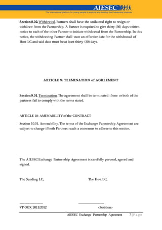AIESEC Exchange Partnership Agreement 7 | P a g e
Section 8.02. Withdrawal. Partners shall have the unilateral right to resign or
withdraw from the Partnership. A Partner is required to give thirty (30) days written
notice to each of the other Partner to initiate withdrawal from the Partnership. In this
notice, the withdrawing Partner shall state an effective date for the withdrawal of
Host LC and said date must be at least thirty (30) days.
ARTICLE 9: TERMINATION of AGREEMENT
Section 9.01. Termination. The agreement shall be terminated if one or both of the
partners fail to comply with the terms stated.
ARTICLE 10: AMENABILITY of the CONTRACT
Section 10.01. Amenability. The terms of the Exchange Partnership Agreement are
subject to change if both Partners reach a consensus to adhere to this section.
The AIESEC Exchange Partnership Agreement is carefully perused, agreed and
signed.
The Sending LC, The Host LC,
___________________ _____________________
VP OGX 2011/2012 <Position>
 