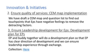 We have draft a CEM map and question list to find out
touchpoints that Eps have negative feelings to remove the
detracting factors.
2. Ensure quality of services: CEM map implementation
3. Ensure Leadership development for Eps: Development
plan for EPs
EP and buddy together will do a development plan so that EP
has clear direction of development and we can ensure
leadership experience through exchange.
Collection: Here
 