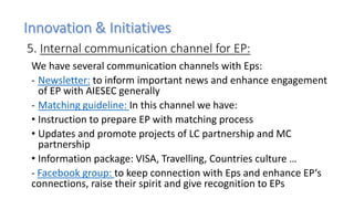5. Internal communication channel for EP:
We have several communication channels with Eps:
- Newsletter: to inform important news and enhance engagement
of EP with AIESEC generally
- Matching guideline: In this channel we have:
• Instruction to prepare EP with matching process
• Updates and promote projects of LC partnership and MC
partnership
• Information package: VISA, Travelling, Countries culture …
- Facebook group: to keep connection with Eps and enhance EP‘s
connections, raise their spirit and give recognition to EPs
 