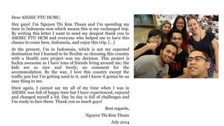 Dear AIESEC FTU HCMC,
Hey guys! I’m Nguyen Thi Kim Thuan and I’m spending my
time in Indonesia now which means this is my exchanged trip.
By writing this letter I want to send my deepest thank you to
AIESEC FTU HCM and everyone who helped me to have this
chance to come here, Indonesia, and enjoy this trip. […]
At the present, I’m in Indonesia, which is not my expected
destination but I learned to be flexible so choosing this country
with a Health care project was my decision. This project is
fuckin awesome as I have tons of friends living around me; the
kids are so nice and lovely; no comment for the
accommodation. By the way, I love this country except the
traffic jam but I’m getting used to it, and I know it gonna be an
easy thing to me.
Once again, I cannot say my all of my time when I was in
AIESEC was full of happy time but I have experienced, enjoyed
and changed myself a lot. Day by day is full of challenges and
I’m ready to face them. Thank you so much guys!
Best regards,
Nguyen Thi Kim Thuan
July 2014
 
