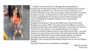 [...] Within relatively short time, Shanghai has ameliorated my
perspectives towards environment as well as my global prospect in such
unexpectedly remarkable way. The first two weeks working as a real
farmer at BioFarm is one of the most unique experiences I have ever been
through in my life. As I learned how to and why we should do organic
farming, I gradually felt the strong connection between human and
nature, rekindling the forgotten attitude in me: respecting the
environment. […]
Shanghai was the place I met my incredible team: Green Power Now
Shanghai 2014, Aiesec SJTU. Five interns from five different countries
merging into the entire Aieser SJTU family have created the one and only
Green Power Now family. It was Shanghai that gave us endless
experiences which brought us closer to each other days by days. I was and
always be proud of being a part of this culturally diverse family; together
we overcame difficulties to reach mutual goals, together we created
unfadable memories in; together we connected our countries. In
Shanghai, I have found the most brilliant friends who are now my lifetime
buddies.
One again, thank you for completing me, Shanghai.
Than Ho Lan Chi
June 2014
 