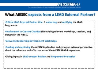 What AIESEC expects from a LEAD External Partner?
•Official LEAD External Partner title  endorsing and certifying the LEAD
Programme
•Involvement in Content Creation (identifying relevant workshops, sessions, etc)
along with the AIESEC
•Delivering Leadership Development Workshops
•Guiding and mentoring the AIESEC top leaders and giving an external perspective
about the relevance and effectiveness of the AIESEC LEAD Programme
•Giving inputs in LEAD content Review and Programme Evaluation
 