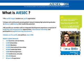 What is AIESEC ?
•The world’s largest student-run youth organization
•Unique and continuously growing global network helping high potential graduates
to discover and develop their leadership potential
•We provide our members with an integrated development experience comprised of
leadership and entrepreneurial opportunities, international internships and
participation in a global learning environment.
•Global, non-for-profit, non-political, since 1948.
AIESEC’s Global Network
• 110 Countries and territories
• 2,100 Universities
• 60,000 Members
• 16,000 International Internships
• 20,000 Leadership Roles
• 4,000 Partners/sponsors
• 470 Conferences annually
• 945,000 Alumni
• 60 years of experience
 