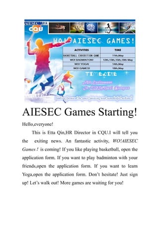 AIESEC Games Starting!
Hello,everyone!
This is Etta Qin,HR Director in CQU.I will tell you
the exiting news. An fantastic activity, WO!AIESEC
Games！is coming! If you like playing basketball, open the
application form. If you want to play badminton with your
friends,open the application form. If you want to learn
Yoga,open the application form. Don’t hesitate! Just sign
up! Let’s walk out! More games are waiting for you!
 
