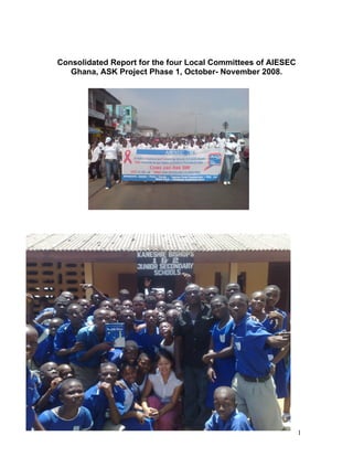 Consolidated Report for the four Local Committees of AIESEC
   Ghana, ASK Project Phase 1, October- November 2008.




                                                              1
 