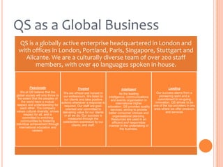 QS as a Global Business
QS is a globally active enterprise headquartered in London and
with offices in London, Portland, Paris, Singapore, Stuttgart and
Alicante. We are a culturally diverse team of over 200 staff
members, with over 40 languages spoken in-house.

Passionate
Trusted
Intelligent
We at QS believe that the
We are ethical and honest in
As the leading
global society will only thrive to
our endeavours. We listen to
intelligence, communications
the extent that the peoples of
our clients and take positive
and events organisation in
the world have a mutual
actions whenever a response is
international higher
respect and understanding for
required. Our staff are goaleducation, QS provides quality
each other. The company
oriented and committed to
services; aiming to provide
values cultural diversity, shows delivering value for our clients
better consumer choices and
respect for all, and is
in all we do. Our success is
organisational planning.
committed to enriching
measured through the
Resources are used in an
communities by fostering
satisfaction expressed by our
efficient and responsible
individual achievement through
clients, and staff.
manner in the undertaking of
international education and
the business.
careers.

Leading
Our success stems from a
pioneering spirit and a
commitment to on-going
innovation. QS strives to be
one of the top providers in any
area where we offer products
and services

 
