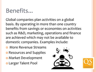 Benefits...
Global companies plan activities on a global
basis. By operating in more than one country
benefits from savings or economies on activities
such as R&D, marketing, operations and finance
are achieved which may not be available to
domestic companies. Examples include:
 More Revenue Streams
 Resources and Supplies
 Market Development
 Larger Talent Pool

 