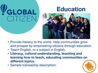 Education 
• Provide literacy to the world. Help communities grow 
and prosper by empowering citizens through education. 
• Teach English, or a subject in English. 
• Literacy, cultural understanding, teaching and 
learning how to teach, educating communities on 
different topics. 
• Sample traineeship description: 
 