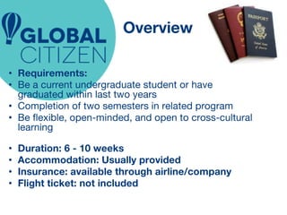 Overview 
• Requirements: 
• Be a current undergraduate student or have 
graduated within last two years 
• Completion of two semesters in related program 
• Be flexible, open-minded, and open to cross-cultural 
learning 
• Duration: 6 - 10 weeks 
• Accommodation: Usually provided 
• Insurance: available through airline/company 
• Flight ticket: not included 
 