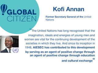 Kofi Annan 
Former Secretary General of the United 
Nations 
“The United Nations has long recognised that the 
imagination, ideals and energies of young men and 
women are vital for the continuing development of the 
societies in which they live. And since its inception in 
1948, AIESEC has contributed to this development 
by serving as an agent of positive change through 
an agent of positive change through education 
and cultural exchange” 
 