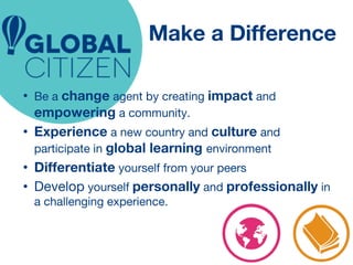 Make a Difference 
• Be a change agent by creating impact and 
empowering a community. 
• Experience a new country and culture and 
participate in global learning environment 
• Differentiate yourself from your peers 
• Develop yourself personally and professionally in 
a challenging experience. 
 