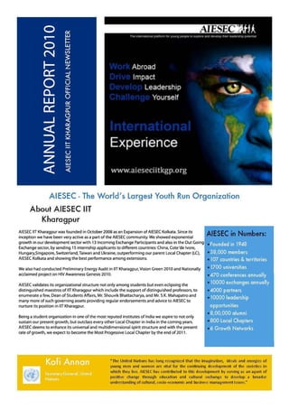 AIESEC - The World ' s Largest Youth Run Organization
      About AIESEC liT
        Kharagpur
AIESEC liT Kha ragpurwas founded in October 2008 as an Expansion of AIESEC Kolkata. Since its        AIESEC in Numbers:
inception we have been very active as a part of the AIESEC community. We showed exponential
growth in our development sector with 13 Incoming Exchange Participants and also in the Out Going
Exchange sector, by sending 15 internship applicants to different countries: China, Cote'de Ivore,
Hungary,Singapore, Switzerland, Taiwan and Ukraine, outperforming our parent Local Chapter (LC),
AIESEC Ko lkata and showing the best performance among extensions.

We also had conducted Prelim inary Energy Audit in liT Kharagpur, Vision Green 2010 and Nationally
acclaimed project on HIV Awareness Genesis 2010.

AIESEC validates its organizational structure not only among students but even eclipsing the
distinguished maestros of liT Kharagpur which include the support of distinguished professors, to
enumerate a few, Dean of Students Affairs, Mr. Shouvik Bhattacharya, and Mr. S.K. Mahapatro and
many more of such governing assets providing regular endorsements and advice to AIESEC to
nurture its position in lIT Kharagpur.

Being a student organization in one of the most reputed institutes of India we aspire to not only
sustain our present growth, but outclass every other Local Chapter in India in the coming years.
AIESEC deems to enhance its universal and multidimensional spirit structure and with the present
rate of growth, we expect to become the Most Progessive Local Chapter by the end of 20 11.




                                                 ~ The United Nations has long recognized that the ima gination, ideals and energies of

                                                 youn g men and women are vital for the continuing development of the societies in
                                                 which they live. AIESEC has contributed to this development by serving as an agent of
                                                 positive cha nge through ed ucation and cult ural e)(cha nge to develop a broader
                                                 understanding of cultural, socio-economic and bus iness ma nagement issues ."
 