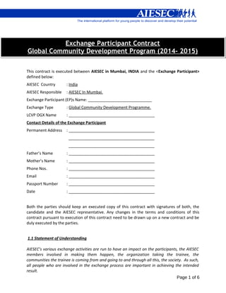 Exchange Participant Contract
Global Community Development Program (2014- 2015)
This contract is executed between AIESEC in Mumbai, INDIA and the <Exchange Participant>
defined below:
AIESEC Country

: India

AIESEC Responsible

: AIESEC In Mumbai.

Exchange Participant (EP)s Name: _____________________________
Exchange Type

: Global Community Development Programme.

LCVP OGX Name

: _______________________________________

Contact Details of the Exchange Participant
Permanent Address : _______________________________________
_______________________________________
_______________________________________
Father’s Name

: _______________________________________

Mother’s Name

: _______________________________________

Phone Nos.

: _______________________________________

Email

: _______________________________________

Passport Number

: _______________________________________

Date

: _______________________________________

Both the parties should keep an executed copy of this contract with signatures of both, the
candidate and the AIESEC representative. Any changes in the terms and conditions of this
contract pursuant to execution of this contract need to be drawn up on a new contract and be
duly executed by the parties.
1.1 Statement of Understanding
AIESEC’s various exchange activities are run to have an impact on the participants, the AIESEC
members involved in making them happen, the organization taking the trainee, the
communities the trainee is coming from and going to and through all this, the society. As such,
all people who are involved in the exchange process are important in achieving the intended
result.
Page 1 of 6

 