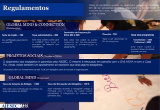  

Todos os candidatos a cada um dos quatro programas oferecidos
têm de ser estudantes do ensino universitário ou ter terminado o
curso até há 2 anos. Ainda, os mesmos têm de ter uma idade entre
os 18 e 30 anos.

Regulamentos
 
GLOBAL MIND  CONNECTION
(Estudantes)

Teste de Inglês - 10€

Taxa administrativa - 20€

Seminário de Preparação
Entre 25€ a 40€

Ou certificado equivalente
ao nível B2.. 

Esta taxa cobre custos que
a AIESEC tem com o
processo de seleção dos
candidatos.

Este valor visa cobrir os custos
logísticos do fim-de-semana,
relativos a alimentação e
alojamento.

.

Caução - 75€
Valor a ser devolvido no
fim do programa.

Taxa dos programas
Voluntariado – 100€
Profissional – 200€
Este valor cobre o
acesso à base de dados
durante um ano.. 10	
  

PROJETOS SOCIAIS (Escolas e ONGs)
O alojamento dos estagiários é garantido pela AIESEC. O mesmo é efectuado em parceria com o SAS NOVA e com a Casa
Pia. Ainda, existe também um apartamento do escritório que aloja alguns estagiários.


Os projetos têm um investimento de até 100€ por estagiário para as escolas e organizações.

GLOBAL MIND (Empresas)
Taxa de Criação de Estágio - 150€

Taxa de Recepção do Estagiário – 150 €

Este valor visa a introdução do estágio na
base de dados da AIESEC.. 

Taxa cobrada quando o estagiário chega a
Portugal com o intuito de cobrir custos
necessários à integração do mesmo nos
primeiros dias.

.

 