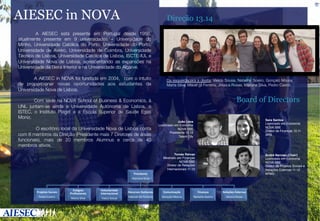 AIESEC in NOVA

Direção 13.14


 A AIESEC está presente em Portugal desde 1958,
atualmente presente em 9 universidades – Universidade do
Minho, Universidade Católica do Porto, Universidade do Porto,
Universidade de Aveiro, Universidade de Coimbra, Universidade
Técnica de Lisboa, Universidade Católica de Lisboa, ISCTE-IUL e
Universidade Nova de Lisboa, acrescentando as expansões na
Universidade da Beira Interior e na Universidade do Algarve. 


 A AIESEC in NOVA foi fundada em 2004, com o intuito
de proporcionar novas oportunidades aos estudantes da
Universidade Nova de Lisboa. 


Com sede na NOVA School of Business & Economics, à
UNL juntam-se ainda a Universidade Autónoma de Lisboa, o
ISTEC, o Instituto Piaget e a Escola Superior de Saúde Egas
Moniz.


 O escritório local da Universidade Nova de Lisboa conta
com 8 membros da Direção (Presidente mais 7 Diretores de áreas
funcionais), mais de 20 membros Alumnus e cerca de 40
membros ativos.

Da esquerdapara a direita: Vasco Sousa, Natasha Soeiro, Gonçalo Moura,
Marta Silva, Mauel gil Ferreira, Jéssica Rosas, Mariana Silva, Pedro Castro

	
  

Board of Directors
Sara Santos!
Licenciado em Economia"
NOVA SBE"
Diretor de Finanças 10.11"
APG"

João Lima!
Licenciado em Economia"
NOVA SBE"
Presidente 12.13"
Talent City"

Tomás Relvas!
Mestrado em Finanças"
NOVA SBE"
Diretor de Relações
Internacionais 11.12"

André Narciso (Chair)!
Licenciado em Economia"
NOVA SBE"
Diretor de Projetos Sociais e
Relações Externas 11.12"
KPMG"

Presidente	
  
Mariana	
  Silva	
  

Projetos	
  Sociais	
  
Pedro	
  Castro	
  

Estágios	
  
Proﬁssionais	
  
Marta	
  Silva	
  

Voluntariado	
  
Internacional	
  
Vasco	
  Sousa	
  

Recursos	
  Humanos	
  
Manuel	
  Gil	
  Ferreira	
  

Comunicação	
  
Gonçalo	
  Moura	
  

Finanças	
  
Natasha	
  Soeiro	
  

Relações	
  Externas	
  
Jéssica	
  Rosas	
  

 