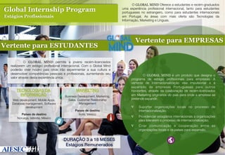 

Global Internship Program
Estágios Profissionais

 

Vertente para ESTUDANTES
 

 O GLOBAL MIND permite a jovens recém-licenciados
realizarem um estágio proﬁssional internacional. Com o Global Mind
poderão viver noutro país onde irão experimentar a sua cultura e
desenvolver competências pessoais e proﬁssionais, aumentando seu
valor através desta experiência única.

TECNOLOGIAS DA
INFORMAÇÃO!
Web development, Mobile Apps,
Database management, Software
development

Países de destino!
Noruega, Islândia, México

MARKETING!
Business Development, Marketing,
Sales, Customer Relationship
Management

Países de destino!
Índia, México

O GLOBAL MIND Oferece a estudantes e recém-graduados
uma experiência proﬁssional internacional, tanto para estudantes
portugueses no estrangeiro, como para estudantes internacionais
em Portugal. As áreas com mais oferta são Tecnologias da
Informação, Marketing e Línguas.	


Vertente para EMPRESAS
 


 O GLOBAL MIND é um produto que designa o
programa de estágio proﬁssionais para empresas. A
vertente de internacionalização visa impulsionar o a
expansão de empresas Portuguesas para outros
horizontes, através da colaboração de recém-licenciados
em Marketing originários do país para onde a empresa se
pretende expandir.
 	

∇  Suportar organizações locais no processo de
internacionalização;	

	


Providenciar estagiários internacionais a organizações
para liderarem o processo de internacionalização;	


∇ 

DURAÇÃO 3 a 18 MESES!
Estágios Remunerados!

∇ 

Criar comunicação e cooperação entre as
organizações locais e os países para expansão.	

 	


 