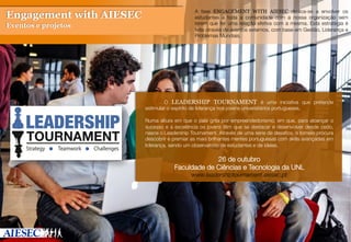  

A fase ENGAGEMENT WITH AIESEC dedica-se a envolver os
estudantes e toda a comunidade com a nossa organização sem
terem que ter uma relação efetiva com a mesma. Esta estratégia é
feita através de eventos externos, com base em Gestão, Liderança e
Problemas Mundiais.

Engagement with AIESEC
Eventos e projetos

 

 


 O LEADERSHIP TOURNAMENT é uma iniciativa que pretende
estimular o espírito de liderança nos jovens universitários portugueses.

Numa altura em que o país grita por empreendedorismo; em que, para alcançar o
sucesso e a excelência os jovens têm que se destacar e desenvolver desde cedo,
nasce o Leadership Tournament. Através de uma série de desaﬁos, o torneio procura
descobrir e premiar as mais brilhantes mentes portuguesas com skills avançadas em
liderança, sendo um observatório de estudantes e de ideias.



26 de outubro
Faculdade de Ciências e Tecnologia da UNL
www.leadershiptournament.aiesec.pt

 