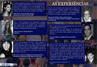 A minha experiência enquanto membro do Global Mind
tem-me permitido desenvolver-me a nível pessoal, bem
como a minha network. Tive a oportunidade de ir a
formações e conferências que me ensinaram muito.
Estou muito contente por ter a chance de trabalhar e de
conhecer todas estas pessoas fantásticas da AIESEC.


Sara Gomes, Team Member Program
Estudante de Gestão na NOVA SBE 

Com a minha experiência de voluntariado, consegui
aplicar os conhecimentos adquiridos na universidade
num projeto real e de impacto social, conhecendo
pessoas de todos os cantos do mundo e vivendo num
ambiente verdadeiramente internacional.
	
  	
  
	
  Karla Carbonell, Projeto SWITCH
Argentina

AS EXPERIÊNCIAS
Sempre me considerei uma pessoa boa a lidar com
outras pessoas, contudo, sempre tive problemas a
relacionar-me proﬁssionalmente. Com a AIESEC
aprendi a canalizar a minha personalidade para
conseguir uma gestão de equipa eﬁcaz e eﬁciente

Manuel Gil Ferreira, Team Leader Program
Estudante de Ciência Política e Relações Internacionais
na FCSH UNL

Bem, é certo que foi uma experiência mas para mim foi
a experiência da minha vida.
O maior desaﬁo foi, sem dúvida, ter consciência da
capacidade de proporcionar diferença no dia-a-dia das
pessoas e não poder estar presente em todas essas
situações.
Francisco Beirão, CONNECTION EDUCATION
Filipinas

Ter as oportunidades de criar e gerir eventos e
conferências, ser oradora em várias conferências para
grandes audiências tanto em português como em inglês,
e desenvolver e cumprir um plano estratégico permitiramme estar um passo à frente da competição; ajudando-me
a identiﬁcar mais facilmente o que está no core de uma
estratégia de sucesso.

Inês Jesus, Diretora de Relações Internacionais 09.10,
Estudante no Mestrado CEMS MIM na NOVA SBE

Tenho a sorte de poder olhar à minha volta e sentir-me tão
bem ou mais bem preparado que os meus colegas de
trabalho por ter estudado na Nova. Mas a partir desse
momento inicial, o sucesso da minha carreira depende não só
do meu trabalho, esforço e dedicação mas também acima de
tudo da minha capacidade de trabalhar em equipa com os
vários departamentos da empresa; depende da minha
capacidade de negociar com os meus fornecedores/clientes
e depende da minha capacidade de liderar/facilitar decisões/
discussões (mesmo que informalmente) em reuniões de
trabalho. Isso devo-o à AIESEC.


Hugo Miguel Pereira, Presidente 10.11
Unilever

 