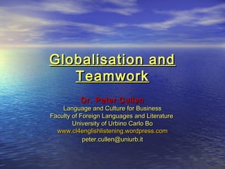 Globalisation andGlobalisation and
TeamworkTeamwork
Dr. Peter CullenDr. Peter Cullen
Language and Culture for BusinessLanguage and Culture for Business
Faculty of Foreign Languages and LiteratureFaculty of Foreign Languages and Literature
University of Urbino Carlo BoUniversity of Urbino Carlo Bo
www.cl4englishlistening.wordpress.comwww.cl4englishlistening.wordpress.com
peter.cullen@uniurb.itpeter.cullen@uniurb.it
 