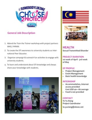 General Job Description
HEALTH
Sexual Transmitted Disorder
PROJECT DURATION
1st week of April - 3rd week
of May
EP PROFILE
 Project Management
 Event Management
 Basic health knowledge
INTERNSHIP
 Accommodation, internet
access provided
Cost USD 40—80 average
 Food is not provided
CONTACT
Te Yu Xiang
Project Coordinator
te.yuxiang@aiesec.net
1. Attend the Train the Trainer workshop with project partners
WAO, FHRAM.
2. To create the STI awareness to university students as Inter-
national Peer Educator.
3. Organize campaign & outreach fun activities to engage with
university students.
4. To learn and understand about STI knowledge and always
share your knowledge with students.
 