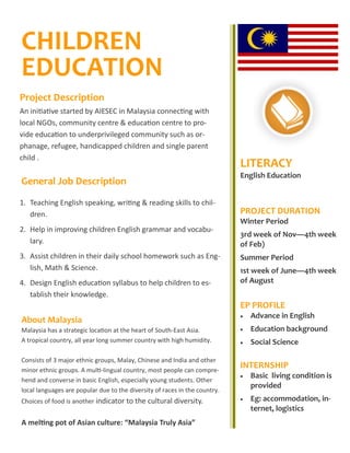 CHILDREN
EDUCATION
General Job Description
LITERACY
English Education
PROJECT DURATION
Winter Period
3rd week of Nov—4th week
of Feb)
Summer Period
1st week of June—4th week
of August
EP PROFILE
 Advance in English
 Education background
 Social Science
INTERNSHIP
 Basic living condition is
provided
 Eg: accommodation, in-
ternet, logistics--60
Project Description
An initiative started by AIESEC in Malaysia connecting with
local NGOs, community centre & education centre to pro-
vide education to underprivileged community such as or-
phanage, refugee, handicapped children and single parent
child .
1. Teaching English speaking, writing & reading skills to chil-
dren.
2. Help in improving children English grammar and vocabu-
lary.
3. Assist children in their daily school homework such as Eng-
lish, Math & Science.
4. Design English education syllabus to help children to es-
tablish their knowledge.
About Malaysia
Malaysia has a strategic location at the heart of South-East Asia.
A tropical country, all year long summer country with high humidity.
Consists of 3 major ethnic groups, Malay, Chinese and India and other
minor ethnic groups. A multi-lingual country, most people can compre-
hend and converse in basic English, especially young students. Other
local languages are popular due to the diversity of races in the country.
Choices of food is another indicator to the cultural diversity.
A melting pot of Asian culture: “Malaysia Truly Asia”
 
