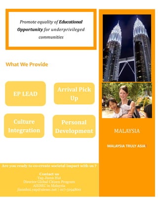 Promote equality of Educational
Opportunity for underprivileged
communities
MALAYSIA TRULY ASIA!
MALAYSIA
What We Provide
EP LEAD
Arrival Pick
Up
Culture
Integration
Personal
Development
Are you ready to co-create societal impact with us ?
Contact us
Yap Jiunn Hui
Director Global Citizen Program
AIESEC in Malaysia
jiunnhui.yap@aiesec.net | 017-3194800
 