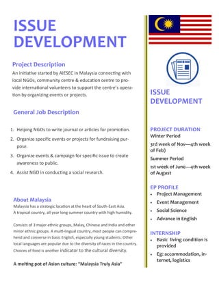 ISSUE
DEVELOPMENT
General Job Description
ISSUE
DEVELOPMENT
PROJECT DURATION
Winter Period
3rd week of Nov—4th week
of Feb)
Summer Period
1st week of June—4th week
of August
EP PROFILE
 Project Management
 Event Management
 Social Science
 Advance in English
INTERNSHIP
 Basic living condition is
provided
 Eg: accommodation, in-
ternet, logistics--60
Project Description
An initiative started by AIESEC in Malaysia connecting with
local NGOs, community centre & education centre to pro-
vide international volunteers to support the centre’s opera-
tion by organizing events or projects.
1. Helping NGOs to write journal or articles for promotion.
2. Organize specific events or projects for fundraising pur-
pose.
3. Organize events & campaign for specific issue to create
awareness to public.
4. Assist NGO in conducting a social research.
About Malaysia
Malaysia has a strategic location at the heart of South-East Asia.
A tropical country, all year long summer country with high humidity.
Consists of 3 major ethnic groups, Malay, Chinese and India and other
minor ethnic groups. A multi-lingual country, most people can compre-
hend and converse in basic English, especially young students. Other
local languages are popular due to the diversity of races in the country.
Choices of food is another indicator to the cultural diversity.
A melting pot of Asian culture: “Malaysia Truly Asia”
 