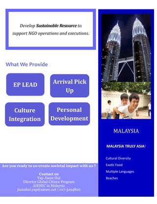 Develop Sustainable Resource to
support NGO operations and executions.
Cultural Diversity
Exotic Food
Multiple Languages
Beaches
MALAYSIA TRULY ASIA!
MALAYSIA
What We Provide
EP LEAD Arrival Pick
Up
Culture
Integration
Personal
Development
Are you ready to co-create societal impact with us ?
Contact us
Yap Jiunn Hui
Director Global Citizen Program
AIESEC in Malaysia
jiunnhui.yap@aiesec.net | 017-3194800
 