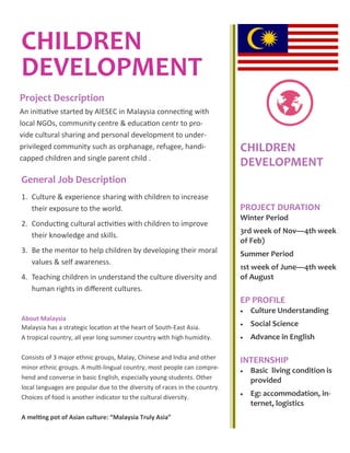 CHILDREN
DEVELOPMENT
General Job Description
CHILDREN
DEVELOPMENT
PROJECT DURATION
Winter Period
3rd week of Nov—4th week
of Feb)
Summer Period
1st week of June—4th week
of August
EP PROFILE
 Culture Understanding
 Social Science
 Advance in English
INTERNSHIP
 Basic living condition is
provided
 Eg: accommodation, in-
ternet, logistics--60
Project Description
An initiative started by AIESEC in Malaysia connecting with
local NGOs, community centre & education centr to pro-
vide cultural sharing and personal development to under-
privileged community such as orphanage, refugee, handi-
capped children and single parent child .
1. Culture & experience sharing with children to increase
their exposure to the world.
2. Conducting cultural activities with children to improve
their knowledge and skills.
3. Be the mentor to help children by developing their moral
values & self awareness.
4. Teaching children in understand the culture diversity and
human rights in different cultures.
About Malaysia
Malaysia has a strategic location at the heart of South-East Asia.
A tropical country, all year long summer country with high humidity.
Consists of 3 major ethnic groups, Malay, Chinese and India and other
minor ethnic groups. A multi-lingual country, most people can compre-
hend and converse in basic English, especially young students. Other
local languages are popular due to the diversity of races in the country.
Choices of food is another indicator to the cultural diversity.
A melting pot of Asian culture: “Malaysia Truly Asia”
 