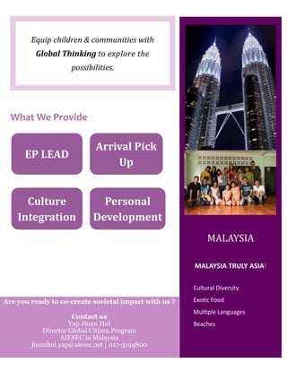 Equip children & communities with
Global Thinking to explore the
possibilities.
Cultural Diversity
Exotic Food
Multiple Languages
Beaches
MALAYSIA TRULY ASIA!
MALAYSIA
What We Provide
EP LEAD
Arrival Pick
Up
Culture
Integration
Personal
Development
Are you ready to co-create societal impact with us ?
Contact us
Yap Jiunn Hui
Director Global Citizen Program
AIESEC in Malaysia
jiunnhui.yap@aiesec.net | 017-3194800
 