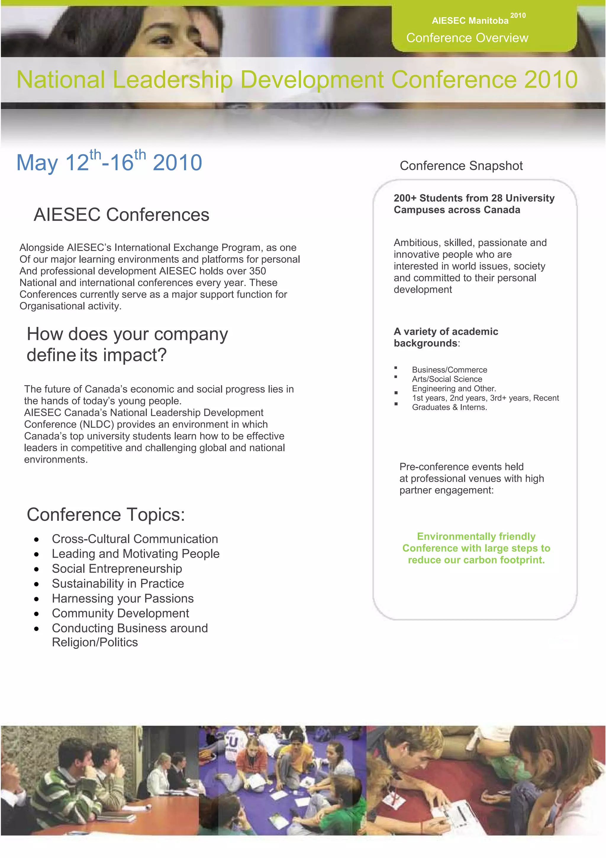 2010
                                                                         AIESEC Manitoba

                                                                  Conference Overview


National Leadership Development Conference 2010


May 12th-16th 2010                                               Conference Snapshot

                                                                200+ Students from 28 University
                                                                Campuses across Canada
   AIESEC Conferences
Alongside AIESEC’s International Exchange Program, as one       Ambitious, skilled, passionate and
Of our major learning environments and platforms for personal   innovative people who are
And professional development AIESEC holds over 350              interested in world issues, society
National and international conferences every year. These        and committed to their personal
Conferences currently serve as a major support function for     development
Organisational activity.


 How does your company                                          A variety of academic
                                                                backgrounds:
 define its impact?
                                                                    Business/Commerce
                                                                    Arts/Social Science
 The future of Canada’s economic and social progress lies in        Engineering and Other.
 the hands of today’s young people.                                 1st years, 2nd years, 3rd+ years, Recent
                                                                    Graduates & Interns.
 AIESEC Canada’s National Leadership Development
 Conference (NLDC) provides an environment in which
 Canada’s top university students learn how to be effective
 leaders in competitive and challenging global and national
 environments.
                                                                 Pre-conference events held
                                                                 at professional venues with high
                                                                 partner engagement:

 Conference Topics:
   •   Cross-Cultural Communication                                 Environmentally friendly
                                                                 Conference with large steps to
   •   Leading and Motivating People                              reduce our carbon footprint.
   •   Social Entrepreneurship
   •   Sustainability in Practice
   •   Harnessing your Passions
   •   Community Development
   •   Conducting Business around
       Religion/Politics
 