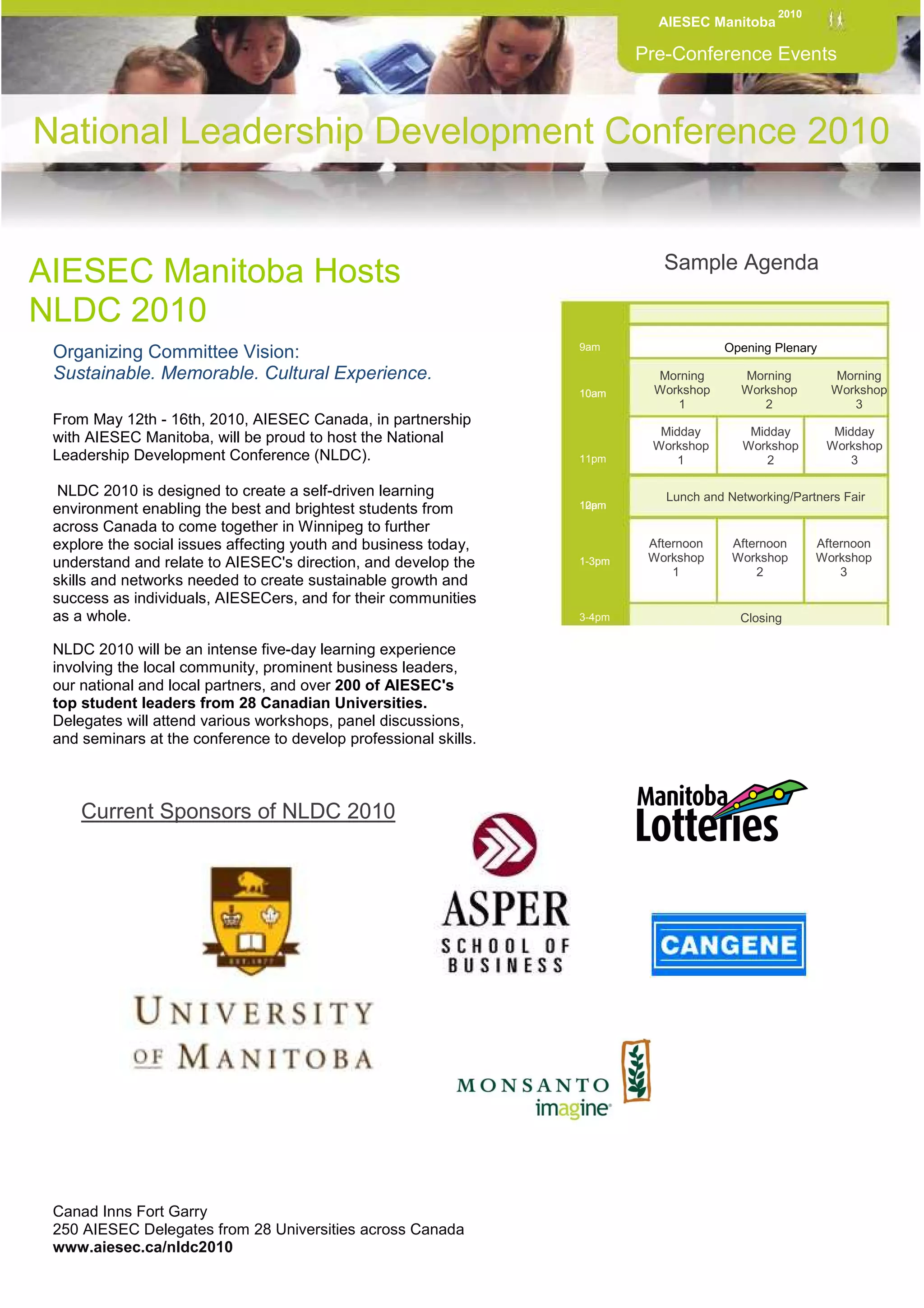 2010
                                                                            AIESEC Manitoba

                                                                          Pre-Conference Events



National Leadership Development Conference 2010


                                                                             Sample Agenda
AIESEC Manitoba Hosts
NLDC 2010
                                                                  9am                  Opening Plenary
 Organizing Committee Vision:
 Sustainable. Memorable. Cultural Experience.                              Morning       Morning         Morning
                                                                  10am     Workshop      Workshop        Workshop
                                                                              1             2               3
 From May 12th - 16th, 2010, AIESEC Canada, in partnership
                                                                            Midday         Midday         Midday
 with AIESEC Manitoba, will be proud to host the National                  Workshop       Workshop       Workshop
 Leadership Development Conference (NLDC).                        11pm         1              2              3

  NLDC 2010 is designed to create a self-driven learning                     Lunch and Networking/Partners Fair
 environment enabling the best and brightest students from        10am
                                                                  12pm

 across Canada to come together in Winnipeg to further
 explore the social issues affecting youth and business today,             Afternoon    Afternoon      Afternoon
 understand and relate to AIESEC's direction, and develop the     1-3pm    Workshop     Workshop       Workshop
                                                                               1            2              3
 skills and networks needed to create sustainable growth and
 success as individuals, AIESECers, and for their communities
 as a whole.                                                      3-4pm                  Closing

 NLDC 2010 will be an intense five-day learning experience
 involving the local community, prominent business leaders,       1-3pm
 our national and local partners, and over 200 of AIESEC's
 top student leaders from 28 Canadian Universities.
 Delegates will attend various workshops, panel discussions,
 and seminars at the conference to develop professional skills.
                                                                    3pm




      Current Sponsors of NLDC 2010
  .




 Canad Inns Fort Garry
 250 AIESEC Delegates from 28 Universities across Canada
 www.aiesec.ca/nldc2010
 