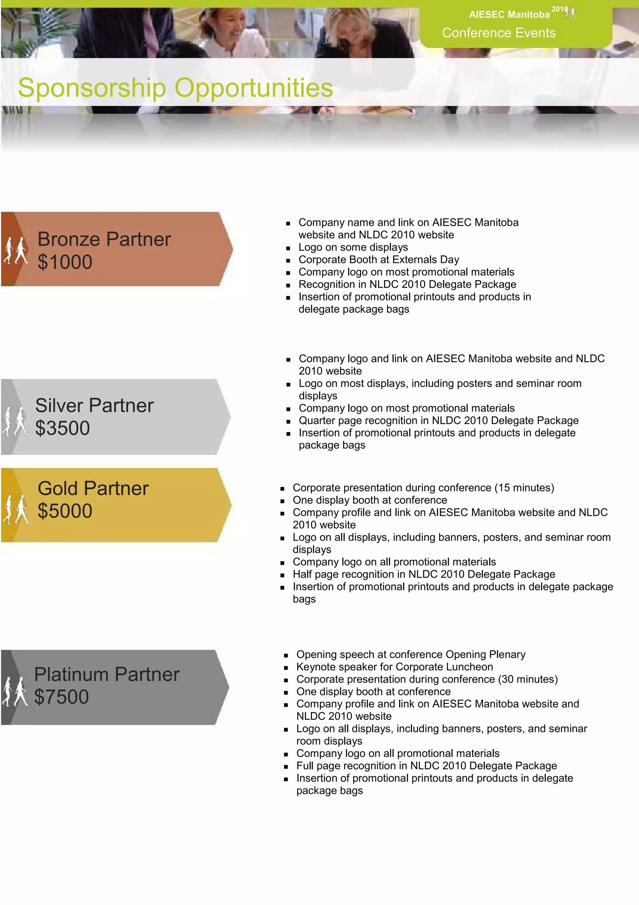 2010
                                                          AIESEC Manitoba

                                                    Conference Events



Sponsorship Opportunities



                      Company name and link on AIESEC Manitoba
                      website and NLDC 2010 website
 Bronze Partner       Logo on some displays
 $1000                Corporate Booth at Externals Day
                      Company logo on most promotional materials
                      Recognition in NLDC 2010 Delegate Package
                      Insertion of promotional printouts and products in
                      delegate package bags



                      Company logo and link on AIESEC Manitoba website and NLDC
                      2010 website
 .
                      Logo on most displays, including posters and seminar room
                      displays
 Silver Partner       Company logo on most promotional materials
                      Quarter page recognition in NLDC 2010 Delegate Package
 $3500                Insertion of promotional printouts and products in delegate
                      package bags



 Gold Partner        Corporate presentation during conference (15 minutes)
                     One display booth at conference
 $5000               Company profile and link on AIESEC Manitoba website and NLDC
                     2010 website
                     Logo on all displays, including banners, posters, and seminar room
                     displays
                     Company logo on all promotional materials
                     Half page recognition in NLDC 2010 Delegate Package
                     Insertion of promotional printouts and products in delegate package
                     bags




                      Opening speech at conference Opening Plenary
                      Keynote speaker for Corporate Luncheon
 Platinum Partner     Corporate presentation during conference (30 minutes)
                      One display booth at conference
 $7500                Company profile and link on AIESEC Manitoba website and
                      NLDC 2010 website
                      Logo on all displays, including banners, posters, and seminar
                      room displays
                      Company logo on all promotional materials
                      Full page recognition in NLDC 2010 Delegate Package
                      Insertion of promotional printouts and products in delegate
                      package bags
 