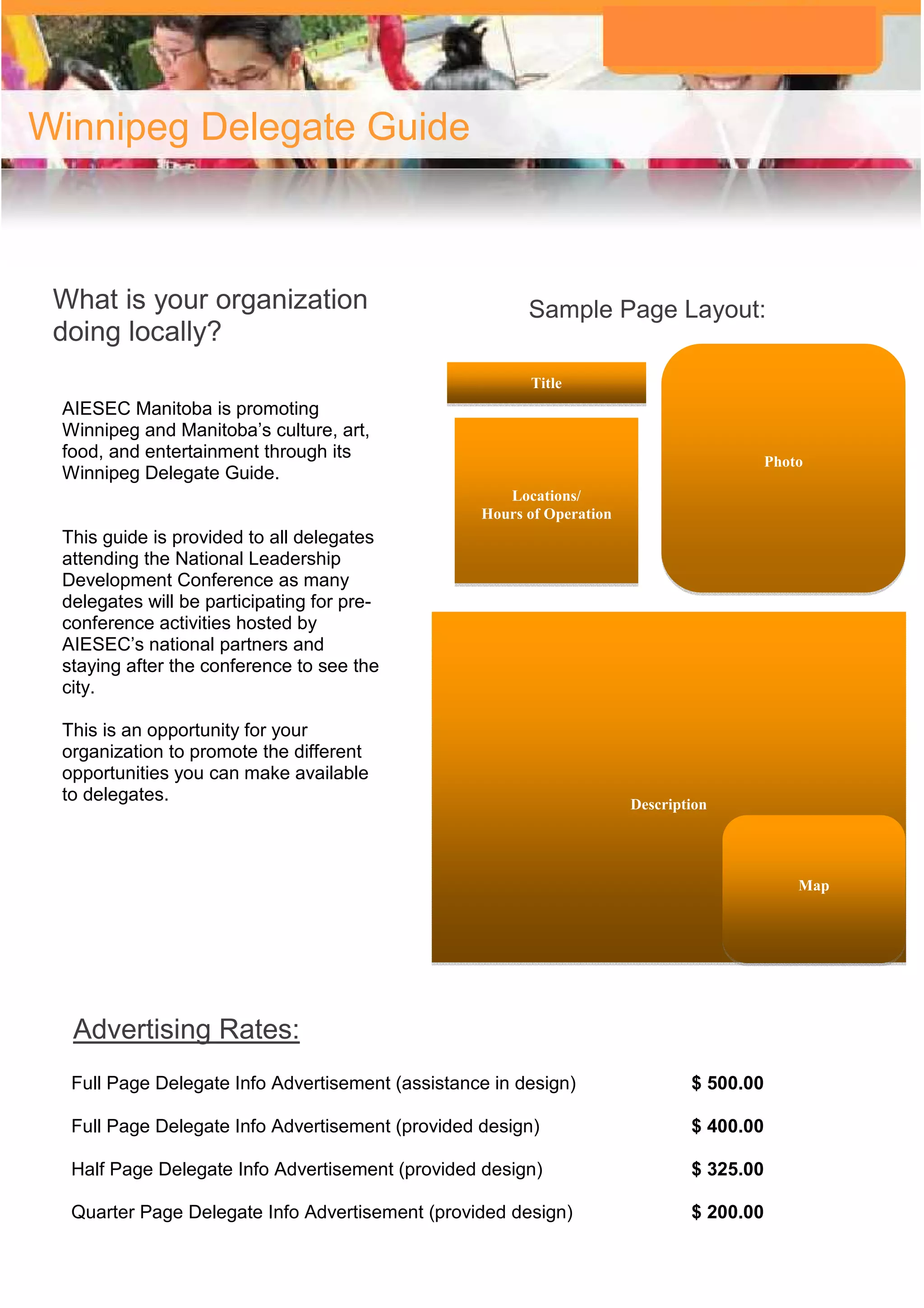 Winnipeg Delegate Guide



 What is your organization                              Sample Page Layout:
 doing locally?
                                                        Title
 AIESEC Manitoba is promoting
 Winnipeg and Manitoba’s culture, art,
 food, and entertainment through its                                                      Photo
 Winnipeg Delegate Guide.
                                                     Locations/
                                                  Hours of Operation
 This guide is provided to all delegates
 attending the National Leadership
 Development Conference as many
 delegates will be participating for pre-
 conference activities hosted by
 AIESEC’s national partners and
 staying after the conference to see the
 city.

 This is an opportunity for your
 organization to promote the different
 opportunities you can make available
 to delegates.                                                         Description




                                                                                              Map




  Advertising Rates:
  Full Page Delegate Info Advertisement (assistance in design)                 $ 500.00

  Full Page Delegate Info Advertisement (provided design)                      $ 400.00

  Half Page Delegate Info Advertisement (provided design)                      $ 325.00

  Quarter Page Delegate Info Advertisement (provided design)                   $ 200.00
 