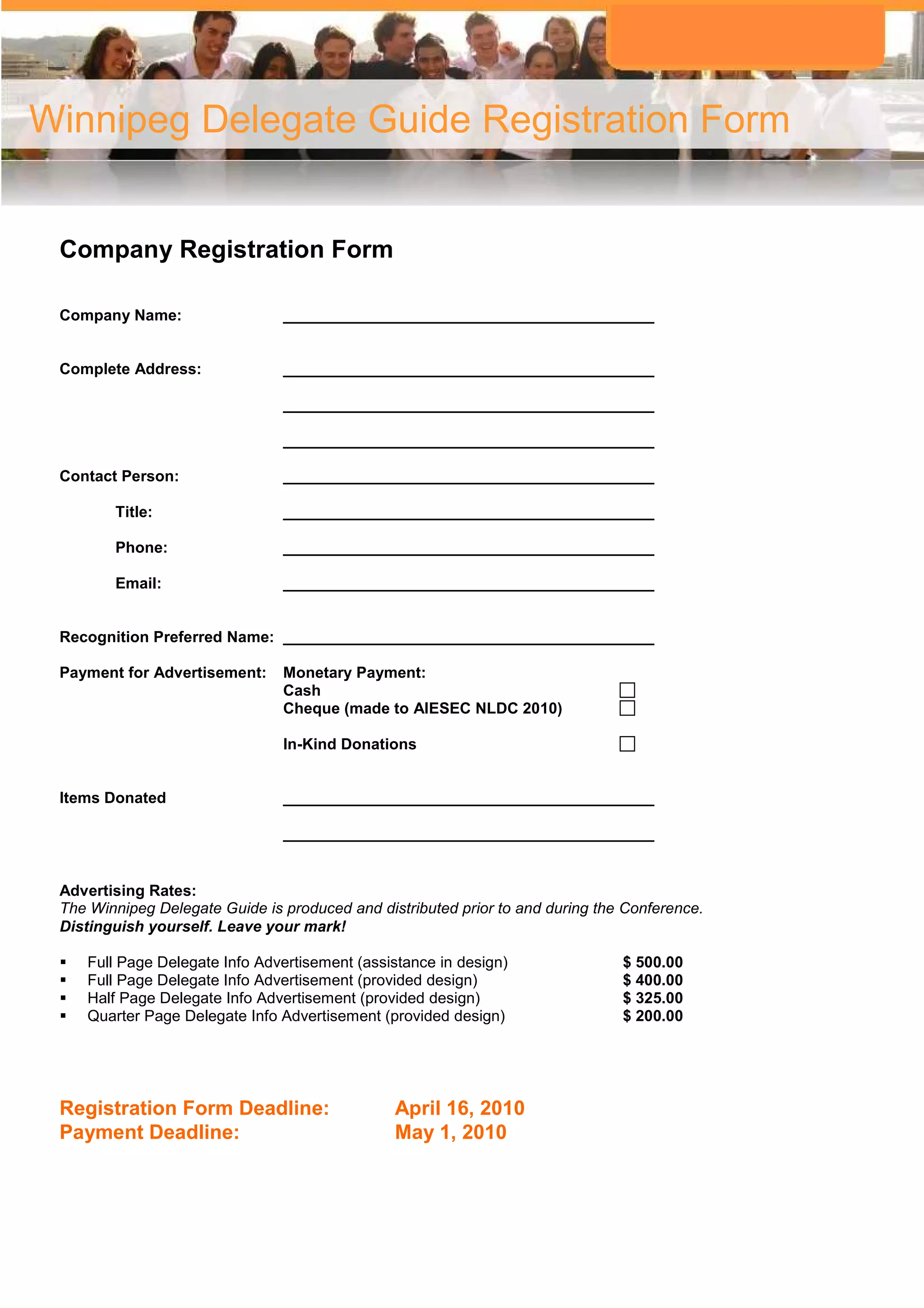 Winnipeg Delegate Guide Registration Form


 Company Registration Form

 Company Name:                  ___________________________________________


 Complete Address:              ___________________________________________

                                ___________________________________________

                                ___________________________________________

 Contact Person:                ___________________________________________

        Title:                  ___________________________________________

        Phone:                  ___________________________________________

        Email:                  ___________________________________________


 Recognition Preferred Name: ___________________________________________

 Payment for Advertisement:     Monetary Payment:
                                Cash
                                Cheque (made to AIESEC NLDC 2010)

                                In-Kind Donations


 Items Donated                  ___________________________________________

                                ___________________________________________


 Advertising Rates:
 The Winnipeg Delegate Guide is produced and distributed prior to and during the Conference.
 Distinguish yourself. Leave your mark!

    Full Page Delegate Info Advertisement (assistance in design)                $ 500.00
    Full Page Delegate Info Advertisement (provided design)                     $ 400.00
    Half Page Delegate Info Advertisement (provided design)                     $ 325.00
    Quarter Page Delegate Info Advertisement (provided design)                  $ 200.00




 Registration Form Deadline:                    April 16, 2010
 Payment Deadline:                              May 1, 2010
 