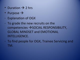• Duration  2 hrs
• Purpose 
- Explanation of OGX
- To grade the new recruits on the
  competencies SOCIAL RESPONSIBILITY,
  GLOBAL MINDSET and EMOTIONAL
  INTELLIGENCE.
- To find people for OGX, Trainee Servicing and
  TM.
 