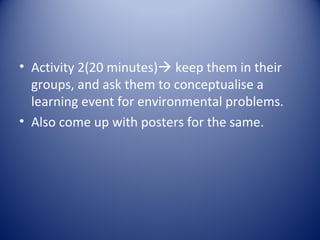 • Activity 2(20 minutes) keep them in their
  groups, and ask them to conceptualise a
  learning event for environmental problems.
• Also come up with posters for the same.
 
