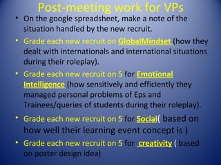 Post-meeting work for VPs
• On the google spreadsheet, make a note of the
  situation handled by the new recruit.
• Grade each new recruit on GlobalMindset (how they
  dealt with internationals and international situations
  during their roleplay).
• Grade each new recruit on 5 for Emotional
  Intelligence (how sensitively and efficiently they
  managed personal problems of Eps and
  Trainees/queries of students during their roleplay).
• Grade each new recruit on 5 for Social( based on
  how well their learning event concept is )
• Grade each new recruit on 5 for creativity ( based
  on poster design idea)
 
