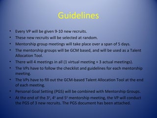 Guidelines
•   Every VP will be given 9-10 new recruits.
•   These new recruits will be selected at random.
•   Mentorship group meetings will take place over a span of 5 days.
•   The mentorship groups will be GCM based, and will be used as a Talent
    Allocation Tool.
•   There will 4 meetings in all (1 virtual meeting + 3 actual meetings).
•   The VPs have to follow the checklist and guidelines for each mentorship
    meeting.
•   The VPs have to fill out the GCM-based Talent Allocation Tool at the end
    of each meeting.
•   Personal Goal Setting (PGS) will be combined with Mentorship Groups.
•   At the end of the 3rd, 4th and 5th mentorship meeting, the VP will conduct
    the PGS of 3 new recruits. The PGS document has been attached.
 