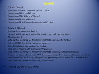 Agenda
•   Check-in (5 mins)
•   Importance of Non-X  support systems (5 mins)
•   Explanation of ER in brief (5 mins)
•   Explanation of TM /HRin brief (5 mins)
•   Explanation of C in brief (5 mins)
•   Explanation of F and Trainee Servicing in brief (5 mins)

•   Activity  (40 mins)
-   Break up the group up into 5 pairs.
-   Each pair will pick up a chit and act the situation out. Each pair gets 5 mins.
-    Situations are 
o   Sell a painting workshop for street children (BKK) to a company for funding.
o   Sell an AIESEC internship to a corporate company.
o   Sell a Global Village to a company for funding.
o   Sell a Global Village to a TV channel, for TV coverage.
o   Sell a painting workshop for street children (BKK) to a newspaper, for press coverage.
-   The pairs can assume the company/T.V. channel/ newspaper to be anything. However, they have to
    specify the field of the firm. Eg: Selling BKK to a youth magazine’; or selling GV to a tourism firm.
-   The VP will have to play the part of the company/firm.


•   Hype up LTS and RYLC.(5 mins)
 
