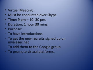 • Virtual Meeting.
• Must be conducted over Skype.
• Time: 9 pm – 10: 30 pm.
• Duration: 1 hour 30 mins.
• Purpose:
- To have introductions.
- To get the new recruits signed up on
  myaiesec.net
- To add them to the Google group
- To promote virtual platforms.
 