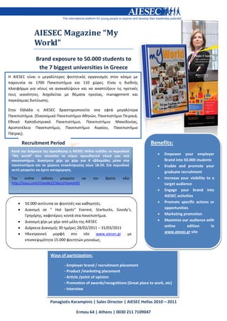 AIESEC Magazine “My
              World”
               Brand exposure to 50.000 students to
                the 7 biggest universities in Greece
Η AIESEC είναι ο μεγαλφτεροσ φοιτητικόσ οργανιςμόσ ςτον κόςμο με
παρουςία ςε 1700 Πανεπιςτήμια και 110 χϊρεσ. Είναι η διεθνήσ
πλατφόρμα για νζουσ να ανακαλφψουν και να αναπτφξουν τισ ηγετικζσ
τουσ ικανότητεσ. Αςχολείται με θζματα ηγεςίασ, management και
παγκόςμιασ δικτφωςησ.

Στην Ελλάδα η AIESEC δραςτηριοποιείτε ςτα εφτά μεγαλφτερα
Πανεπιςτήμια. (Οικονομικό Πανεπιςτήμιο Αθηνϊν, Πανεπιςτήμιο Πειραιά,
Εθνικό Καποδιςτριακό Πανεπιςτήμιο, Πανεπιςτήμιο Μακεδονίασ,
Αριςτοτζλειο Πανεπιςτήμιο, Πανεπιςτήμιο Αιγαίου, Πανεπιςτήμιο
Πάτρασ).

         Recruitment Period                                                     Benefits:
 Κατά την διάρκεια τησ προώθηςησ η AIESEC Hellas εκδίδει το περιοδικό
 “My world” που αποτελεί το κφριο προωθητικό υλικό μασ ςτα                            Empower your employer
 πανεπιςτήμια. Διανζμετε χζρι με χζρι για 4 εβδομάδεσ μζςα ςτα                         Brand into 50.000 students
 πανεπιςτήμια και ςε χώρουσ ςυγκζντρωςησ νζων 18-24. Στο περιοδικό                    Enable and promote your
 αυτό μπορείτε να ζχετε καταχώρηςη.
                                                                                       graduate recruitment
 Την      online   ζκδοςη    μπορείτε    να     την    βρείτε    εδϊ                  Increase your visibility to a
 http://issuu.com/chande22/docs/myworld1                                               target audience
                                                                                      Engage your brand into
                                                                                       AIESEC activities
         50.000 αντίτυπα ςε φοιτητζσ και καθηγητζσ.                                  Promote specific actions or
         Διανομή ςε “ Hot Spots” Everest, Starbucks, Goody’s,                         opportunities
          Γρηγόρησ, καφετζριεσ κοντά ςτα πανεπιςτήμια.                                Marketing promotion
         Διανομή χζρι με χζρι από μζλη τησ AIESEC                                    Maximize our audience with
         Διάρκεια Διανομήσ 30 ημζρεσ 28/02/2011 – 31/03/2011                          online       edition       in
         Ηλεκτρονική    μορφή      ςτο    site  www.aiesec.gr με                      www.aiesec.gr site
          επιςκεψιμότητα 15.000 φοιτητϊν μηνιαίωσ.


                       Ways of participation:

                               - Employer brand / recruitment placement
                               - Product /marketing placement
                               - Article /point of opinion
                               - Promotion of awards/recognitions (Great place to work, etc)
                               - Interview


                       Panagiotis Karampinis | Sales Director | AIESEC Hellas 2010 – 2011

                                      Ermou 64 | Athens | 0030 211 7109047
 