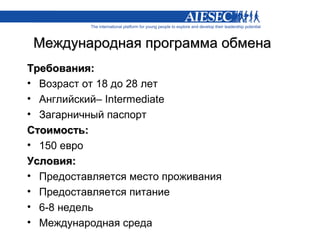 Международная программа обмена
Требования:
• Возраст от 18 до 28 лет
• Английский– Intermediate
• Загарничный паспорт
Стоимость:
• 150 евро
Условия:
• Предоставляется место проживания
• Предоставляется питание
• 6-8 недель
• Международная среда
 