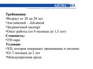 Требования:
•Возраст от 20 до 28 лет
•Английский – Advanced
•Заграничный паспорт
•Опыт работы (от 6 месяцев до 1,5 лет)
Стоимость:
•250 евро
Условия:
•З/П, которая покрывает проживание и питание
•От 3 месяцев до 2 лет
•Международная среда
 