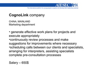 CognoLink company
CHINA, MAINLAND
Marketing department

• generate effective work plans for projects and
execute appropriately
•continuously review processes and make
suggestions for improvements where necessary
•scheduling calls between our clients and specialists,
arranging for interpreters, assisting specialists
complete pre-consultation processes

Salary – 650$
 