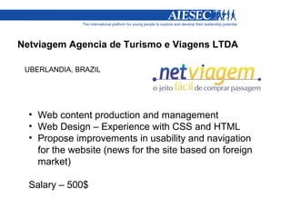 Netviagem Agencia de Turismo e Viagens LTDA

 UBERLANDIA, BRAZIL




  • Web content production and management
  • Web Design – Experience with CSS and HTML
  • Propose improvements in usability and navigation
    for the website (news for the site based on foreign
    market)

  Salary – 500$
 