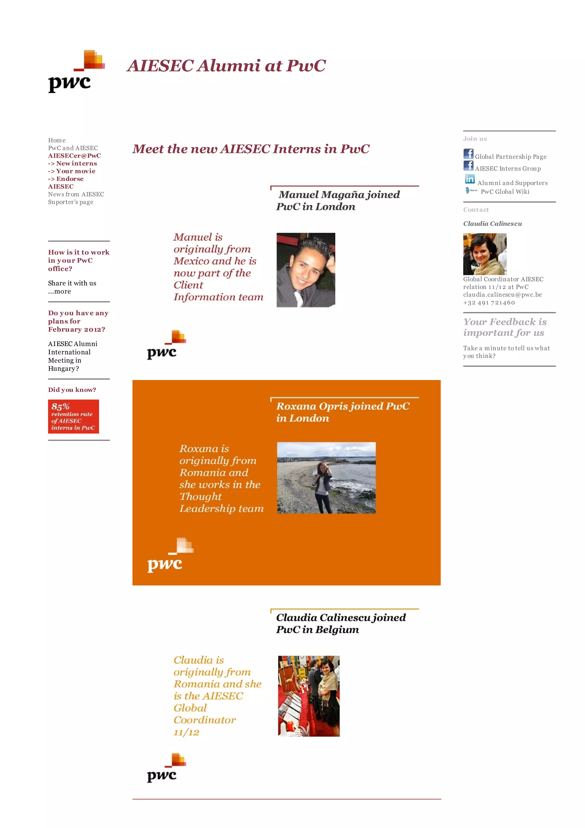 AIESEC Alumni at P C



Hom e                                                     Join us
PwC and AIESEC
AIESECer@PwC
                    Meet the ne   AIESEC Interns in P C       Global Partnership Page
-> New int erns
-> Y our movie                                                AIESEC Interns Group
-> Endorse
                                                              Alum ni and Supporters
AIESEC
News from AIESEC                                               PwC Global Wiki
Suporter's page
                                                          Cont act

                                                          Claudia Calinescu



How is it to work
in our PwC
office?
                                                          Global Coordinator AIESEC
Share it with us
                                                          relation 1 1 /1 2 at PwC
...more                                                   claudia.calinescu@pwc.be
                                                          +32 491 7 21 460
Do ou hav e an
plans for                                                 Your Feedback is
Februar 2012?
                                                          important for us
AIESEC Alumni
                                                          Take a m inute to tell us what
International
                                                           ou think?
Meeting in
Hungar ?


Did ou know?
 