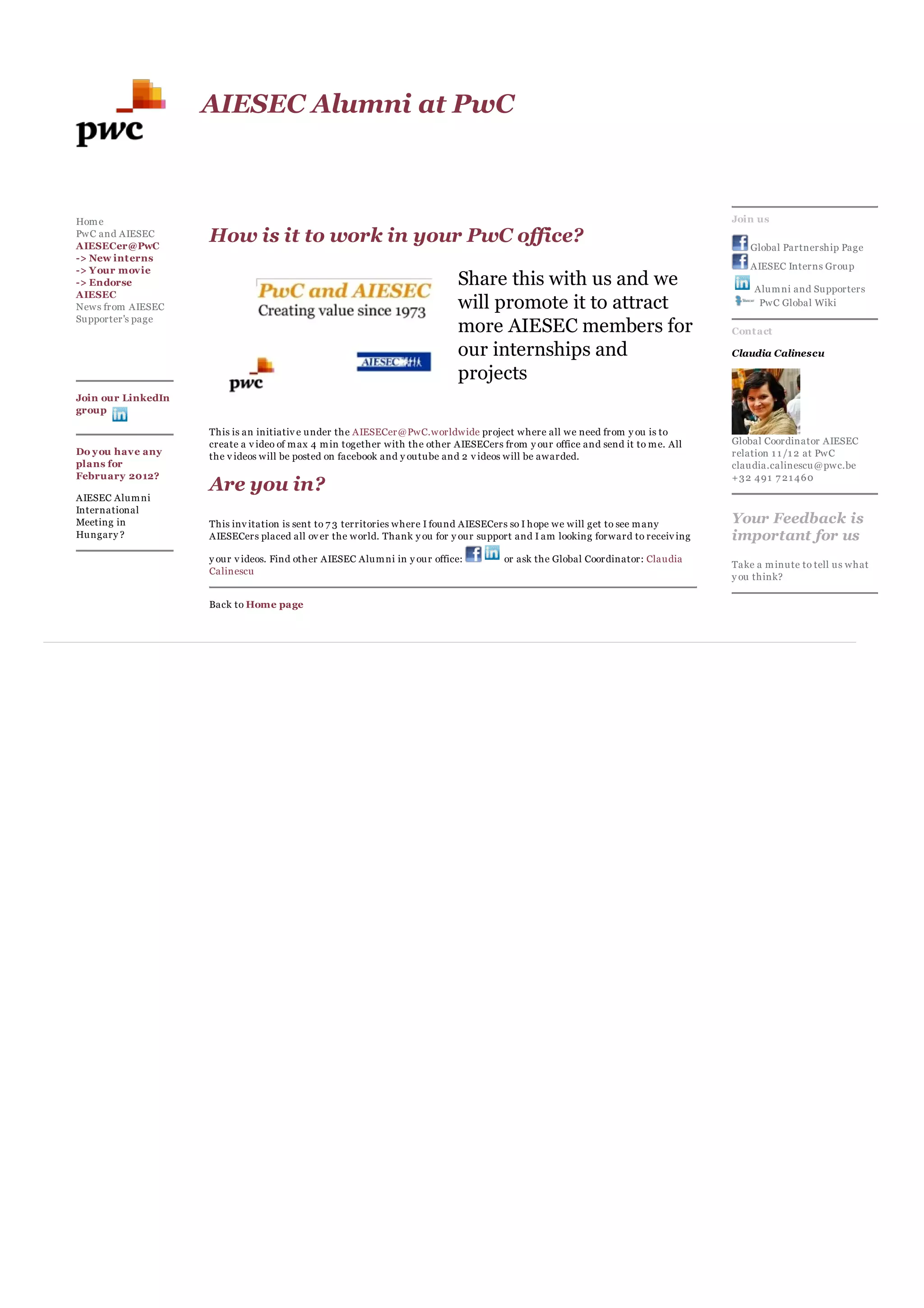 AIESEC Alumni at PwC



Hom e                                                                                                                            Join us
PwC and AIESEC
AIESECer@PwC
                    How is it to work in your PwC office?                                                                            Global Partnership Page
-> New int erns
-> Y our movie                                                                                                                       AIESEC Interns Group
-> Endorse                                                                 Share this with us and we                                 Alum ni and Supporters
AIESEC
News from AIESEC                                                           will promote it to attract                                 PwC Global Wiki
Supporter's page
                                                                           more AIESEC members for                               Cont act

                                                                           our internships and                                   Claudia Calinescu

                                                                           projects
Join our LinkedIn
group

                    This is an initiativ e under the AIESECer@PwC.worldwide project where all we need from y ou is to
                    create a v ideo of m ax 4 m in together with the other AIESECers from y our office and send it to m e. All   Global Coordinator AIESEC
Do y ou have any    the v ideos will be posted on facebook and y outube and 2 v ideos will be awarded.                           relation 1 1 /1 2 at PwC
plans for                                                                                                                        claudia.calinescu@pwc.be
February 2012?                                                                                                                   +32 491 7 21 460
                    Are you in?
AIESEC Alum ni
International
Meeting in          This inv itation is sent to 7 3 territories where I found AIESECers so I hope we will get to see m any       Your Feedback is
Hungary ?           AIESECers placed all ov er the world. Thank y ou for y our support and I am looking forward to receiv ing    important for us
                    y our v ideos. Find other AIESEC Alum ni in y our office:         or ask the Global Coordinator: Claudia
                                                                                                                                 Take a m inute to tell us what
                    Calinescu
                                                                                                                                 y ou think?

                    Back to Home page
 