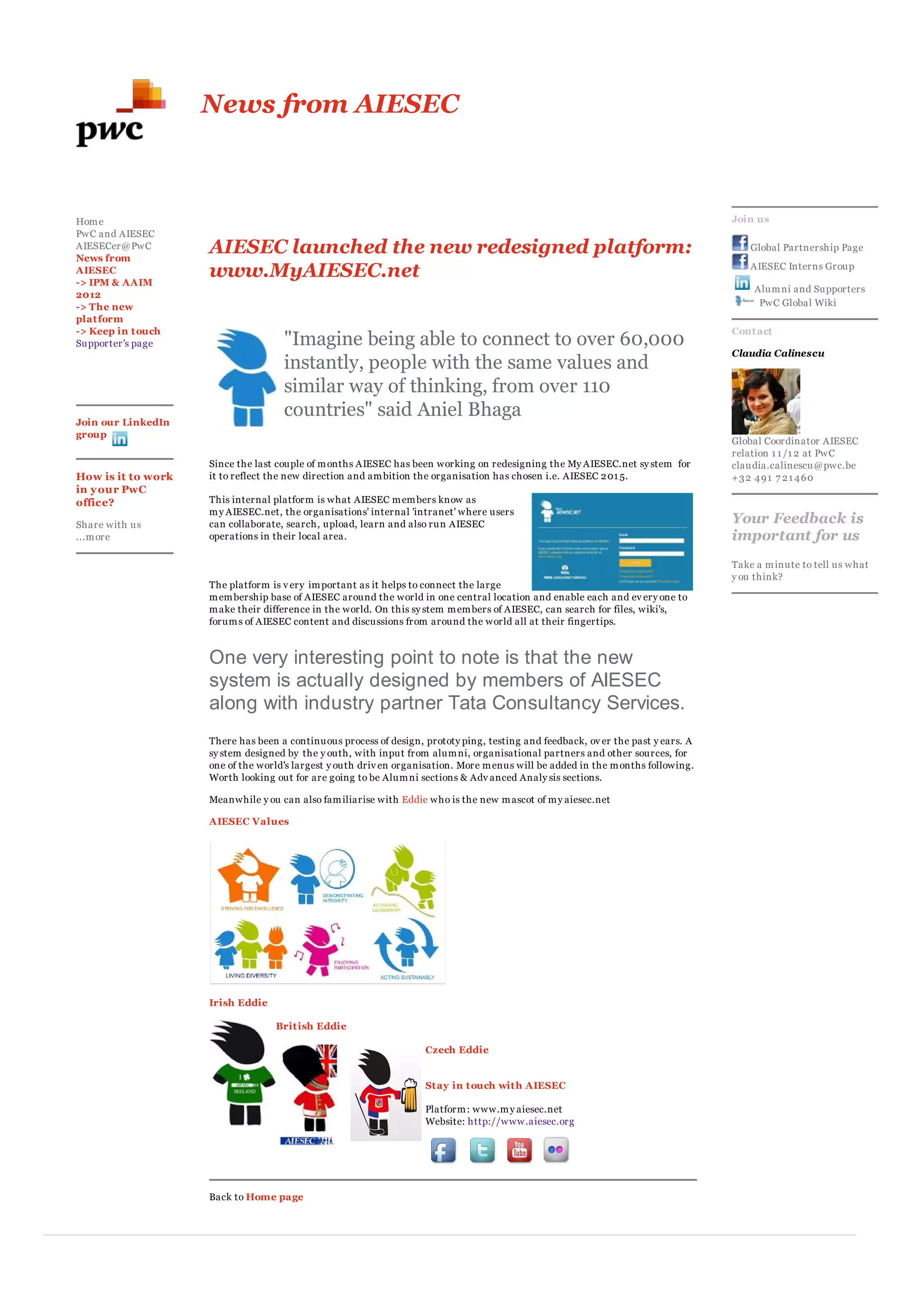 News from AIESEC



Hom e                                                                                                                             Join us
PwC and AIESEC
AIESECer@PwC
News from
                    AIESEC launched the new redesigned platform:                                                                      Global Partnership Page

AIESEC
-> IPM & AAIM
                    www.MyAIESEC.net                                                                                                  AIESEC Interns Group

                                                                                                                                      Alum ni and Supporters
2012
-> The new                                                                                                                             PwC Global Wiki
plat form
-> Keep in t ouch                                                                                                                 Cont act
Supporter's page                    "Imagine being able to connect to over 60,000
                                                                                                                                  Claudia Calinescu
                                    instantly, people with the same values and
                                    similar way of thinking, from over 110
                                    countries" said Aniel Bhaga
Join our LinkedIn
group
                                                                                                                                  Global Coordinator AIESEC
                                                                                                                                  relation 1 1 /1 2 at PwC
                    Since the last couple of m onths AIESEC has been working on redesigning the My AIESEC.net sy stem for         claudia.calinescu@pwc.be
How is it to work   it to reflect the new direction and am bition the organisation has chosen i.e. AIESEC 2 01 5.                 +32 491 7 21 460
in y our PwC
office?             This internal platform is what AIESEC m em bers know as
                    m y AIESEC.net, the organisations' internal 'intranet' where users
Share with us       can collaborate, search, upload, learn and also run AIESEC                                                    Your Feedback is
...m ore            operations in their local area.                                                                               important for us
                                                                                                                                  Take a m inute to tell us what
                                                                                                                                  y ou think?
                    The platform is v ery im portant as it helps to connect the large
                    m em bership base of AIESEC around the world in one central location and enable each and ev ery one to
                    m ake their difference in the world. On this sy stem m em bers of AIESEC, can search for files, wiki's,
                    forum s of AIESEC content and discussions from around the world all at their fingertips.



                    One very interesting point to note is that the new
                    system is actually designed by members of AIESEC
                    along with industry partner Tata Consultancy Services.
                    There has been a continuous process of design, prototy ping, testing and feedback, ov er the past y ears. A
                    sy stem designed by the y outh, with input from alum ni, organisational partners and other sources, for
                    one of the world's largest y outh driv en organisation. More m enus will be added in the m onths following.
                    Worth looking out for are going to be Alum ni sections & Adv anced Analy sis sections.

                    Meanwhile y ou can also fam iliarise with Eddie who is the new m ascot of m y aiesec.net

                    AIESEC Values




                    Irish Eddie

                                  Brit ish Eddie

                                                                   Czech Eddie


                                                                   St ay in t ouch wit h AIESEC

                                                                   Platform : www.m y aiesec.net
                                                                   Website: http://www.aiesec.org




                    Back to Home page
 